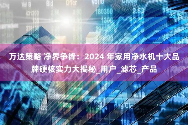 万达策略 净界争锋：2024 年家用净水机十大品牌硬核实力大揭秘_用户_滤芯_产品