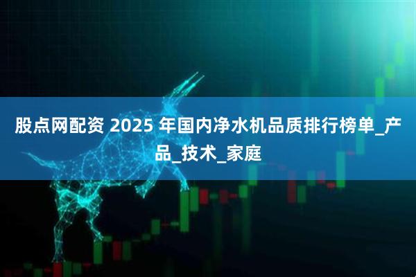 股点网配资 2025 年国内净水机品质排行榜单_产品_技术_家庭