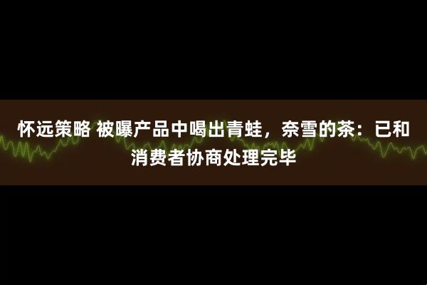 怀远策略 被曝产品中喝出青蛙，奈雪的茶：已和消费者协商处理完毕