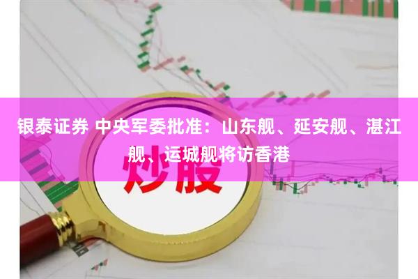 银泰证券 中央军委批准：山东舰、延安舰、湛江舰、运城舰将访香港