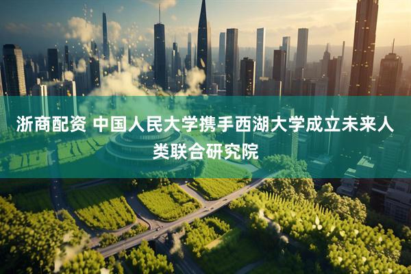 浙商配资 中国人民大学携手西湖大学成立未来人类联合研究院