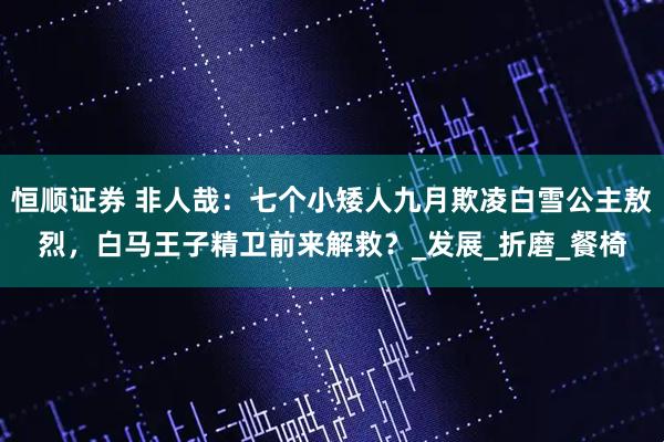 恒顺证券 非人哉：七个小矮人九月欺凌白雪公主敖烈，白马王子精卫前来解救？_发展_折磨_餐椅