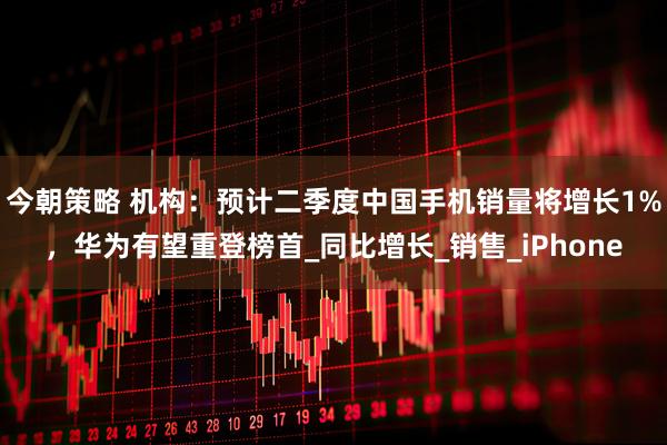 今朝策略 机构：预计二季度中国手机销量将增长1%，华为有望重登榜首_同比增长_销售_iPhone