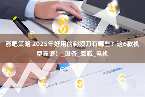 涨吧策略 2025年好用的剃须刀有哪些？这6款机型靠谱！_设备_衰减_电机
