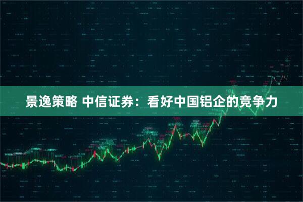 景逸策略 中信证券：看好中国铝企的竞争力