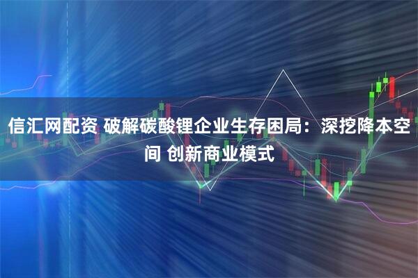 信汇网配资 破解碳酸锂企业生存困局：深挖降本空间 创新商业模式
