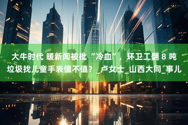大牛时代 暖新闻被批 “冷血”，环卫工翻 8 吨垃圾找儿童手表值不值？_卢女士_山西大同_事儿