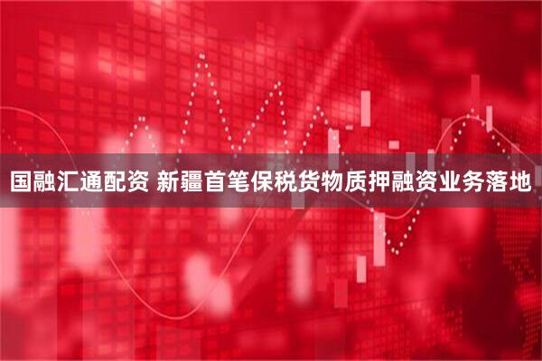 国融汇通配资 新疆首笔保税货物质押融资业务落地