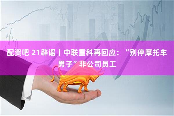 配资吧 21辟谣｜中联重科再回应：“别停摩托车男子”非公司员工