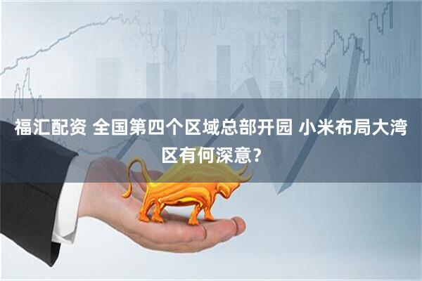 福汇配资 全国第四个区域总部开园 小米布局大湾区有何深意？