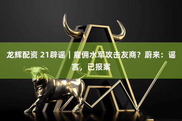 龙辉配资 21辟谣｜雇佣水军攻击友商？蔚来：谣言，已报案