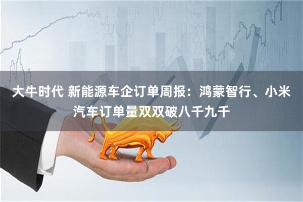 大牛时代 新能源车企订单周报：鸿蒙智行、小米汽车订单量双双破八千九千