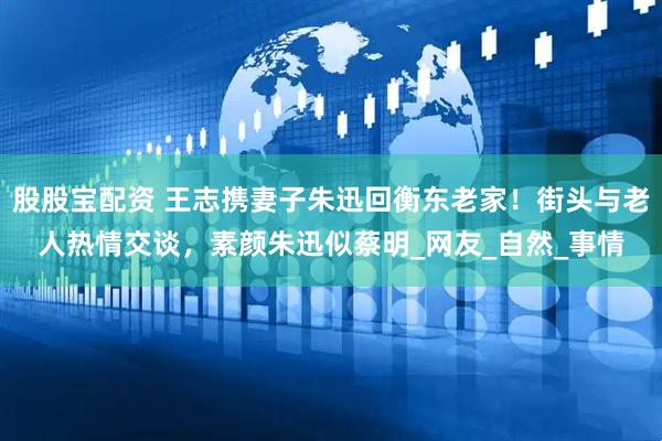 股股宝配资 王志携妻子朱迅回衡东老家！街头与老人热情交谈，素颜朱迅似蔡明_网友_自然_事情