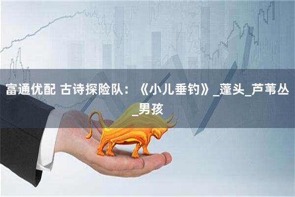 富通优配 古诗探险队：《小儿垂钓》_蓬头_芦苇丛_男孩