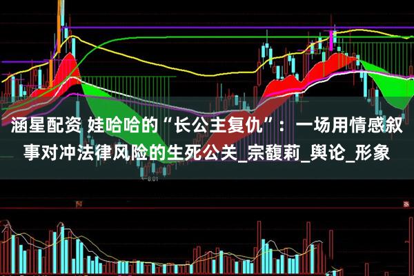 涵星配资 娃哈哈的“长公主复仇”：一场用情感叙事对冲法律风险的生死公关_宗馥莉_舆论_形象