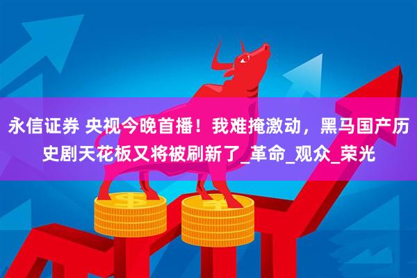 永信证券 央视今晚首播！我难掩激动，黑马国产历史剧天花板又将被刷新了_革命_观众_荣光