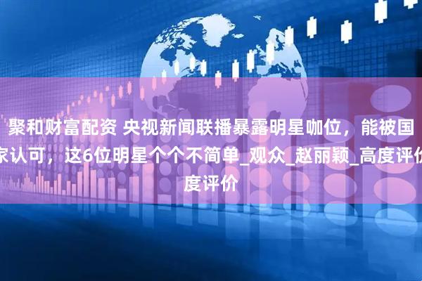 聚和财富配资 央视新闻联播暴露明星咖位，能被国家认可，这6位明星个个不简单_观众_赵丽颖_高度评价