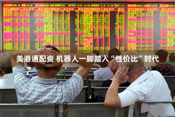 美港通配资 机器人一脚踏入“性价比”时代