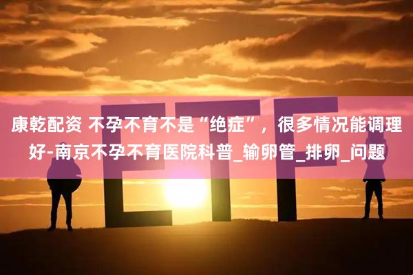 康乾配资 不孕不育不是“绝症”，很多情况能调理好-南京不孕不育医院科普_输卵管_排卵_问题