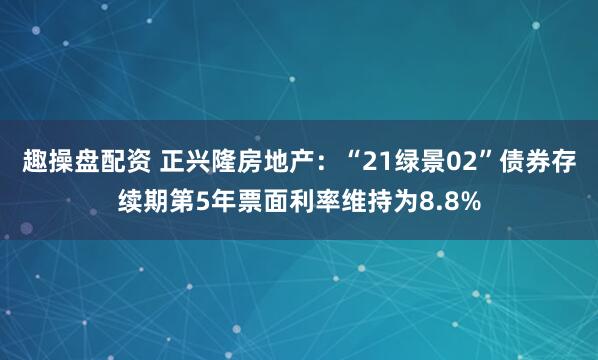 趣操盘配资 正兴隆房地产：“21绿景02”债券存续期第5年票面利率维持为8.8%