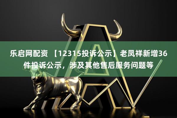 乐启网配资 【12315投诉公示】老凤祥新增36件投诉公示，涉及其他售后服务问题等