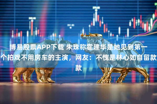 博易股票APP下载 朱珠称霍建华是她见到第一个拍戏不用房车的主演，网友：不愧是林心如自留款