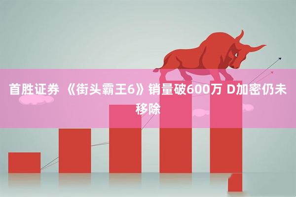 首胜证券 《街头霸王6》销量破600万 D加密仍未移除