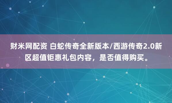 财米网配资 白蛇传奇全新版本/西游传奇2.0新区超值钜惠礼包内容,是否值得购买。
