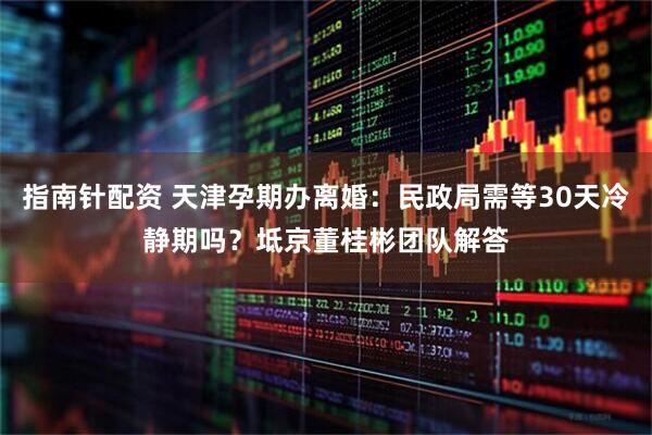 指南针配资 天津孕期办离婚:民政局需等30天冷静期吗?坻京董桂彬团队解答