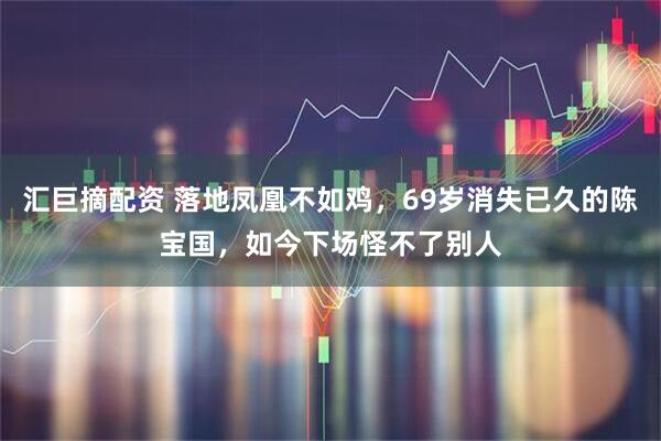汇巨摘配资 落地凤凰不如鸡，69岁消失已久的陈宝国，如今下场怪不了别人